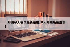 【郑州今天疫情最新通报,今天郑州疫情速报】