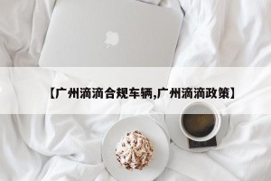 【广州滴滴合规车辆,广州滴滴政策】