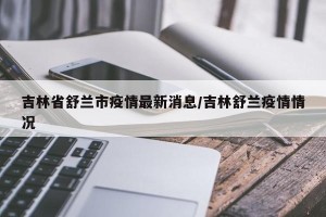 吉林省舒兰市疫情最新消息/吉林舒兰疫情情况