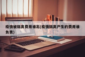 疫情被隔离费用谁出(疫情隔离产生的费用谁负责)