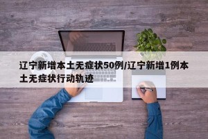 辽宁新增本土无症状50例/辽宁新增1例本土无症状行动轨迹